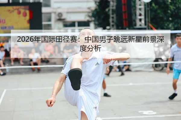 2026年国际田径赛：中国男子跳远新星前景深度分析