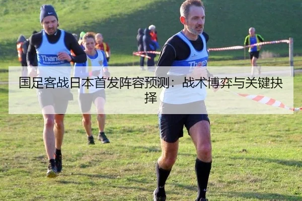 国足客战日本首发阵容预测：战术博弈与关键抉择